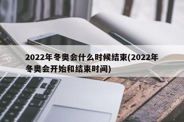 2022年冬奥会什么时候结束(2022年冬奥会开始和结束时间)