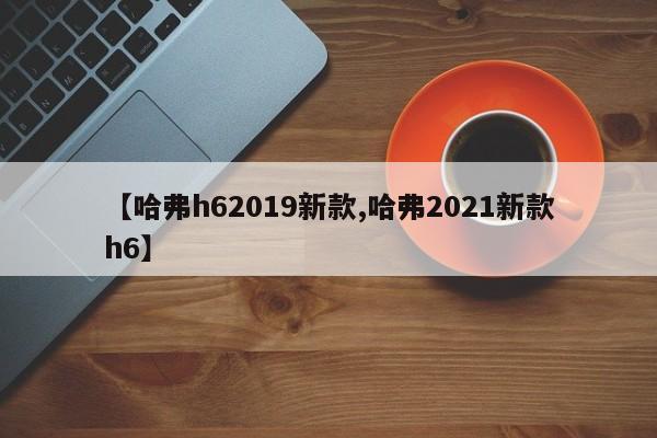 【哈弗h62019新款,哈弗2021新款h6】