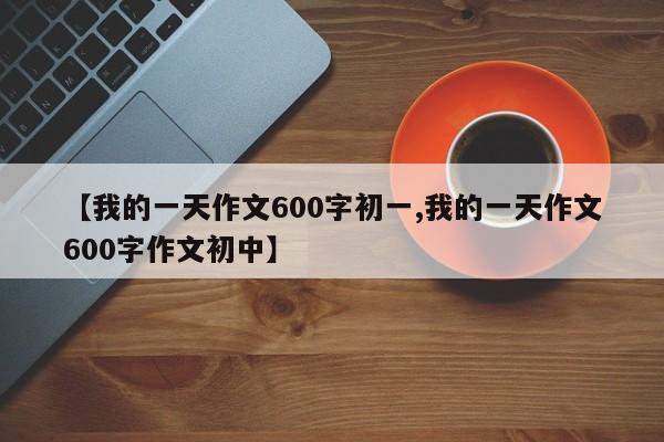 【我的一天作文600字初一,我的一天作文600字作文初中】