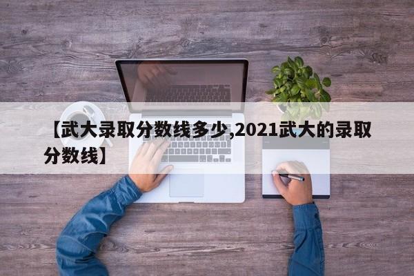 【武大录取分数线多少,2021武大的录取分数线】