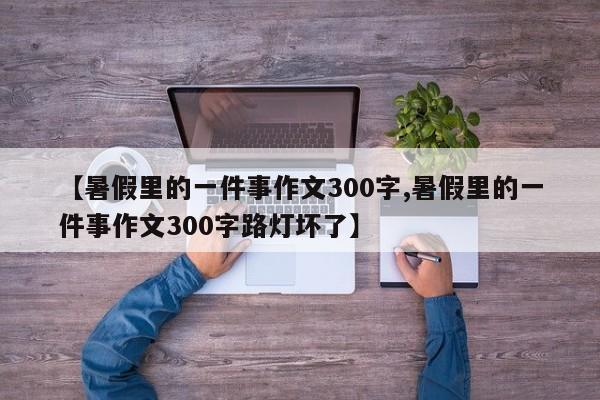 【暑假里的一件事作文300字,暑假里的一件事作文300字路灯坏了】