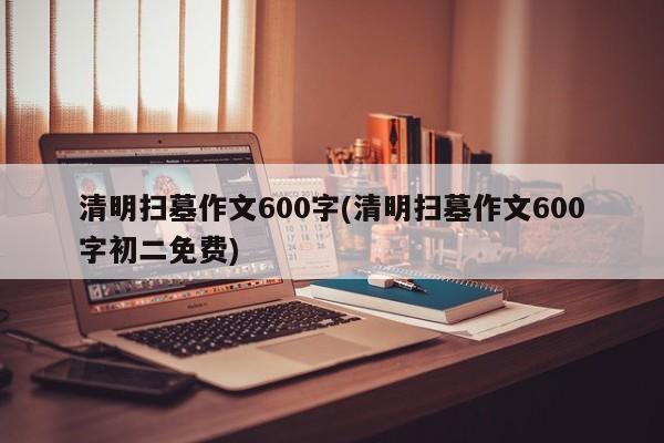清明扫墓作文600字(清明扫墓作文600字初二免费)