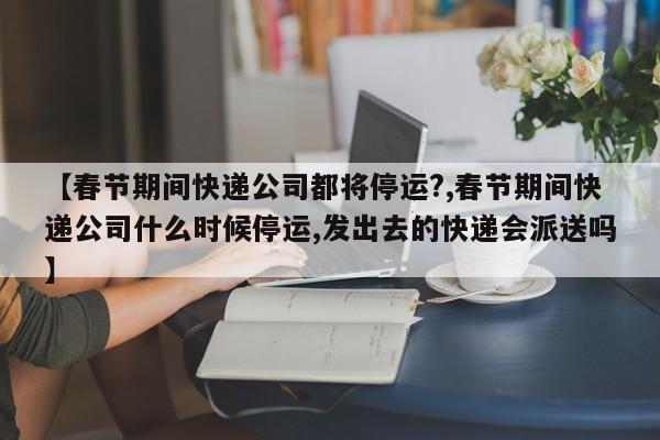 【春节期间快递公司都将停运?,春节期间快递公司什么时候停运,发出去的快递会派送吗】