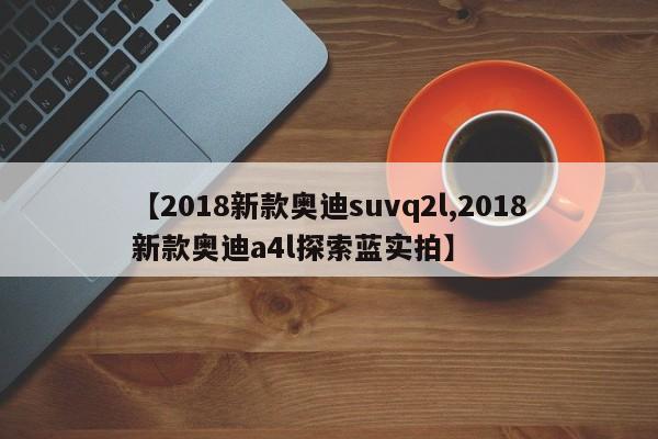 【2018新款奥迪suvq2l,2018新款奥迪a4l探索蓝实拍】