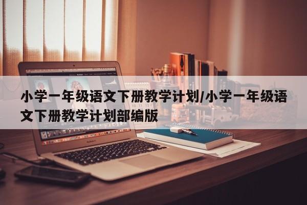 小学一年级语文下册教学计划/小学一年级语文下册教学计划部编版
