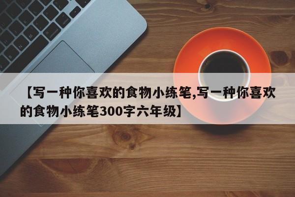 【写一种你喜欢的食物小练笔,写一种你喜欢的食物小练笔300字六年级】