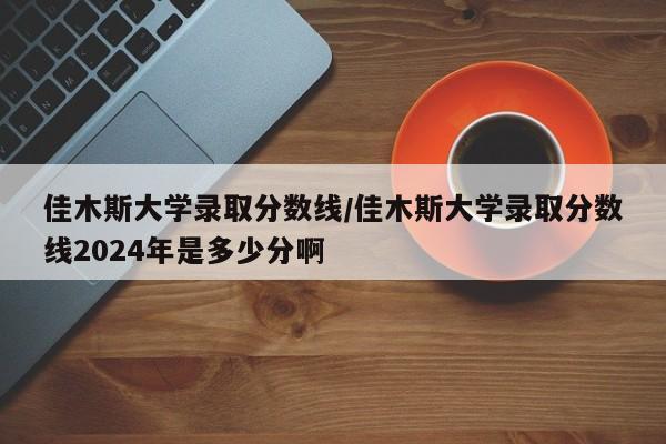 佳木斯大学录取分数线/佳木斯大学录取分数线2024年是多少分啊