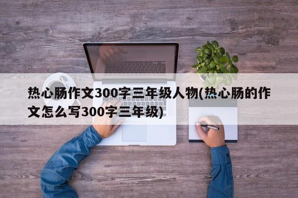 热心肠作文300字三年级人物(热心肠的作文怎么写300字三年级)