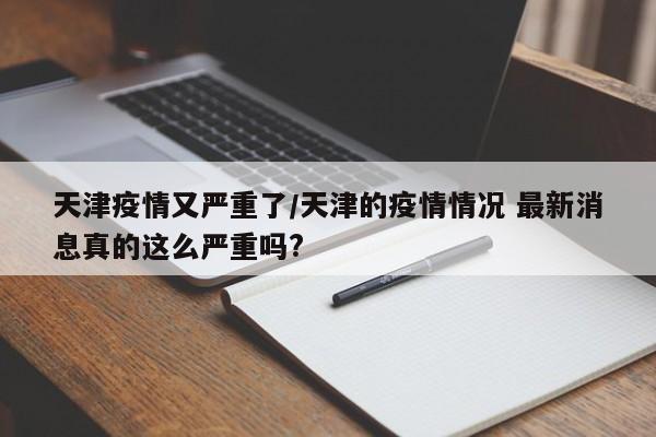 天津疫情又严重了/天津的疫情情况 最新消息真的这么严重吗?