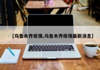 【乌鲁木齐疫情,乌鲁木齐疫情最新消息】