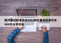 照片里的故事作文600/照片里的故事作文600字小学毕业