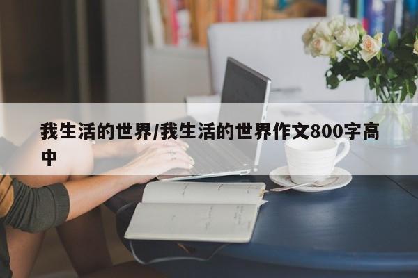 我生活的世界/我生活的世界作文800字高中