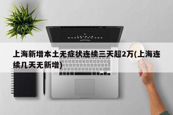 上海新增本土无症状连续三天超2万(上海连续几天无新增)