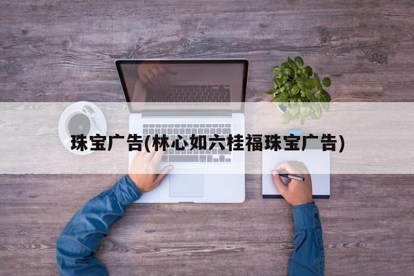 珠宝广告(林心如六桂福珠宝广告)