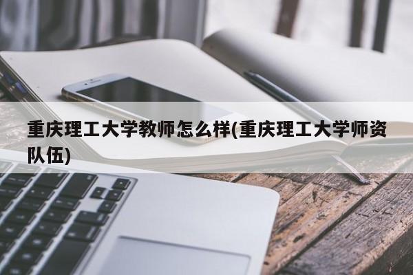 重庆理工大学教师怎么样(重庆理工大学师资队伍)