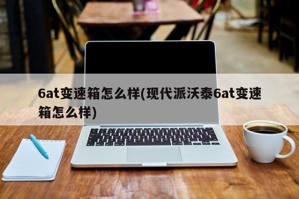6at变速箱怎么样(现代派沃泰6at变速箱怎么样)