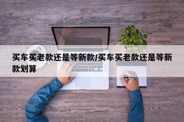 买车买老款还是等新款/买车买老款还是等新款划算