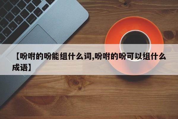 【吩咐的吩能组什么词,吩咐的吩可以组什么成语】