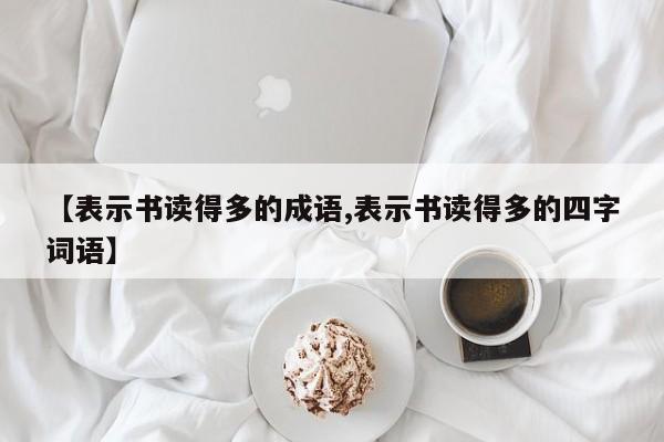 【表示书读得多的成语,表示书读得多的四字词语】