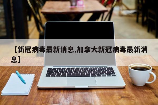 【新冠病毒最新消息,加拿大新冠病毒最新消息】