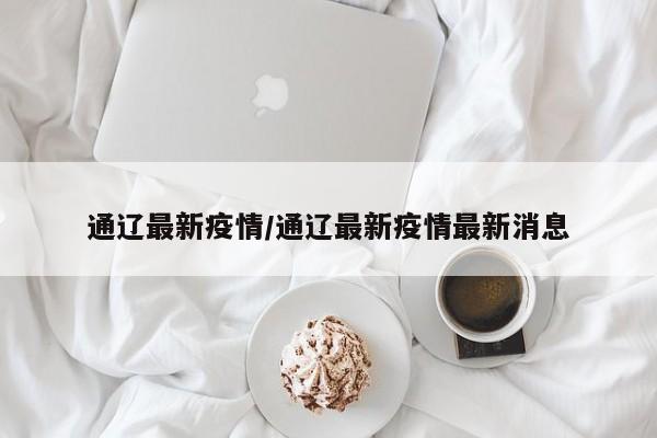 通辽最新疫情/通辽最新疫情最新消息