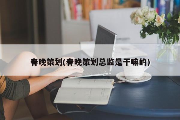 春晚策划(春晚策划总监是干嘛的)