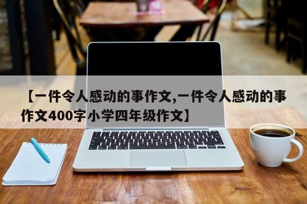 【一件令人感动的事作文,一件令人感动的事作文400字小学四年级作文】