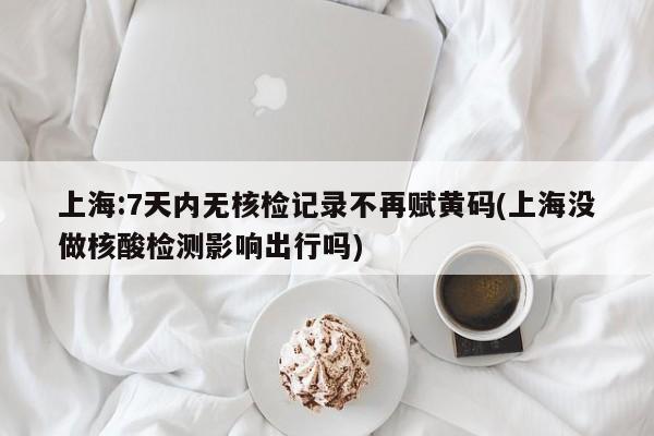 上海:7天内无核检记录不再赋黄码(上海没做核酸检测影响出行吗)