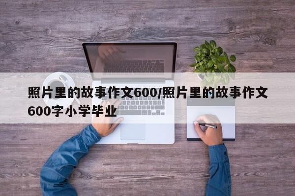 照片里的故事作文600/照片里的故事作文600字小学毕业