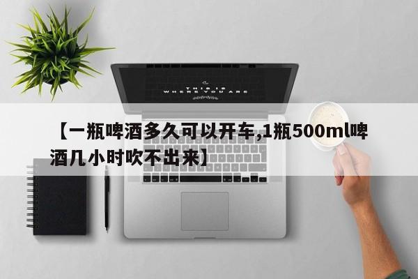 【一瓶啤酒多久可以开车,1瓶500ml啤酒几小时吹不出来】