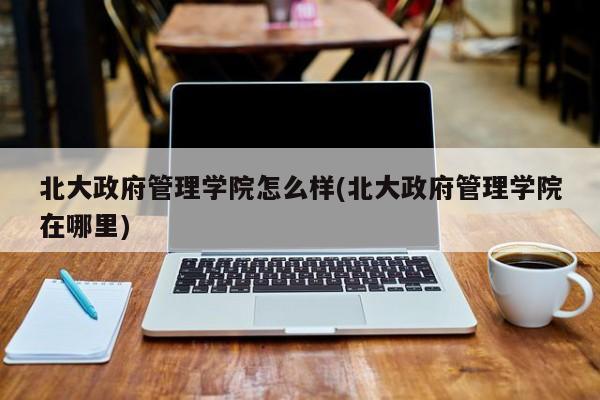 北大政府管理学院怎么样(北大政府管理学院在哪里)