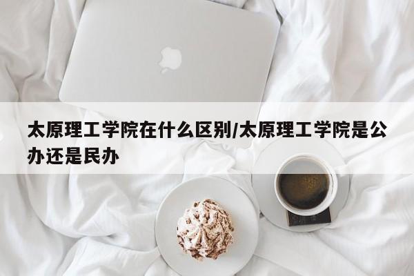 太原理工学院在什么区别/太原理工学院是公办还是民办